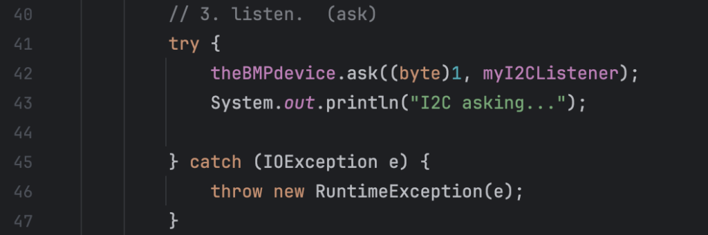         // 3. listen.  (ask)
        try {
            theBMPdevice.ask((byte)1, myI2CListener);
            System.out.println("I2C asking...");

        } catch (IOException e) {
            throw new RuntimeException(e);
        }